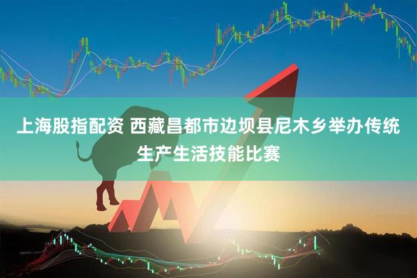 上海股指配资 西藏昌都市边坝县尼木乡举办传统生产生活技能比赛