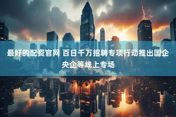 最好的配资官网 百日千万招聘专项行动推出国企央企等线上专场