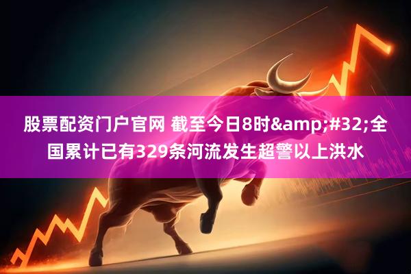 股票配资门户官网 截至今日8时&#32;全国累计已有329条河流发生超警以上洪水