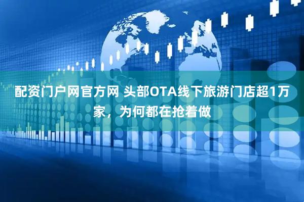 配资门户网官方网 头部OTA线下旅游门店超1万家，为何都在抢着做