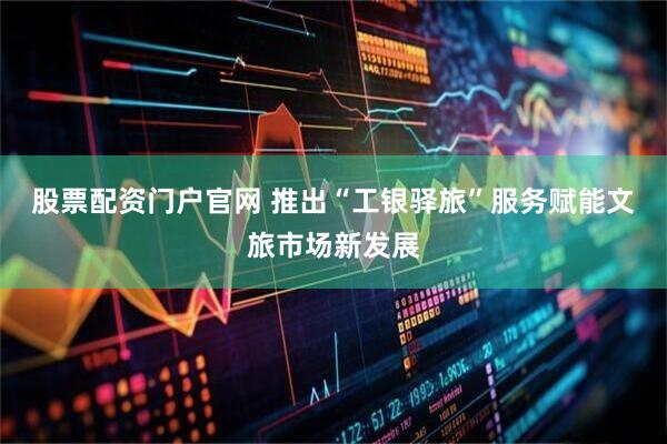 股票配资门户官网 推出“工银驿旅”服务赋能文旅市场新发展