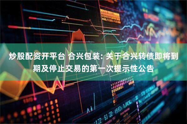 炒股配资开平台 合兴包装: 关于合兴转债即将到期及停止交易的第一次提示性公告