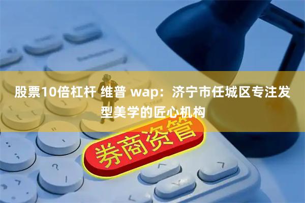股票10倍杠杆 维普 wap：济宁市任城区专注发型美学的匠心机构