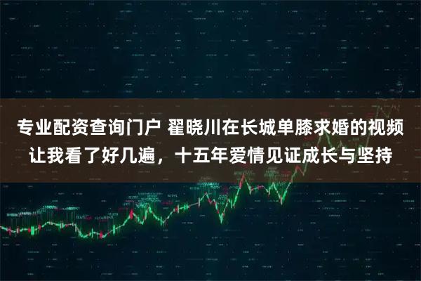 专业配资查询门户 翟晓川在长城单膝求婚的视频让我看了好几遍，十五年爱情见证成长与坚持