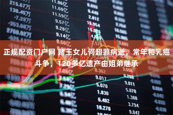 正规配资门户网 赌王女儿何超蕸病逝，常年和乳癌斗争，120多亿遗产由姐弟继承