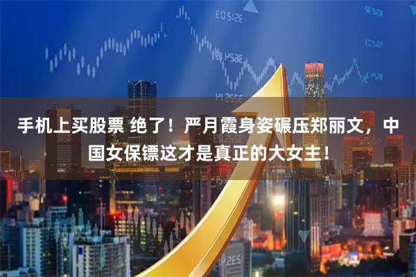 手机上买股票 绝了！严月霞身姿碾压郑丽文，中国女保镖这才是真正的大女主！