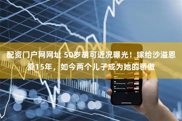 配资门户网网址 50岁胡可近况曝光！嫁给沙溢恩爱15年，如今两个儿子成为她的骄傲