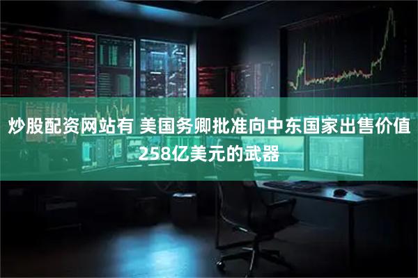 炒股配资网站有 美国务卿批准向中东国家出售价值258亿美元的武器