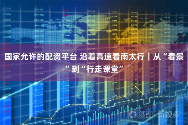国家允许的配资平台 沿着高速看南太行｜从“看景”到“行走课堂”