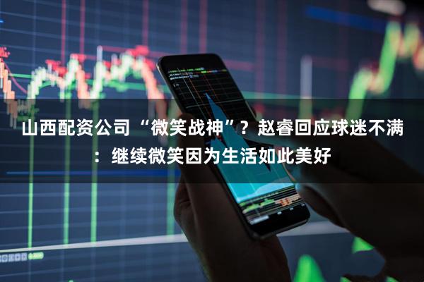 山西配资公司 “微笑战神”？赵睿回应球迷不满：继续微笑因为生活如此美好
