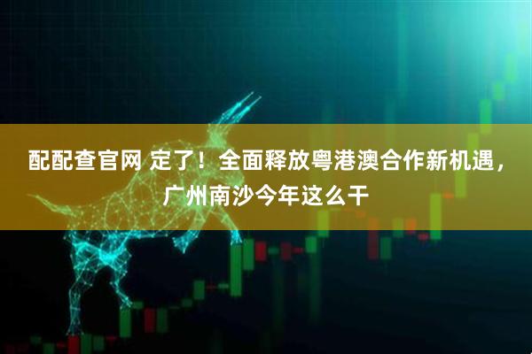 配配查官网 定了！全面释放粤港澳合作新机遇，广州南沙今年这么干