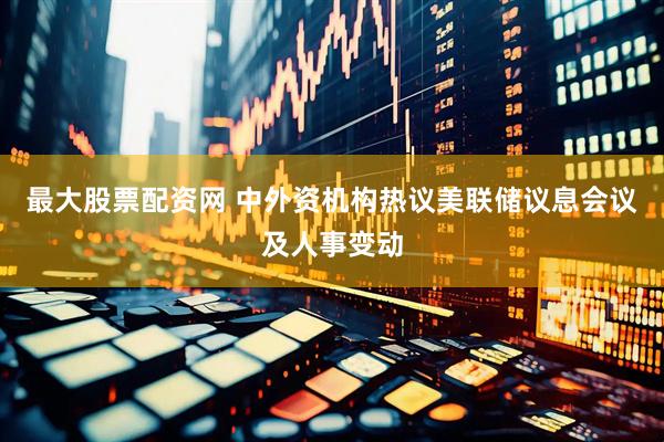最大股票配资网 中外资机构热议美联储议息会议及人事变动