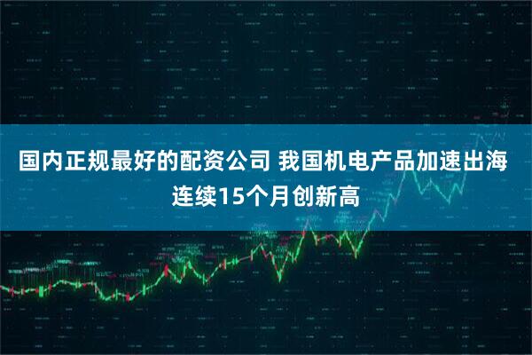 国内正规最好的配资公司 我国机电产品加速出海 连续15个月创新高