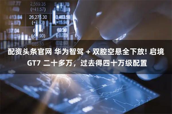 配资头条官网 华为智驾 + 双腔空悬全下放! 启境 GT7 二十多万，过去得四十万级配置