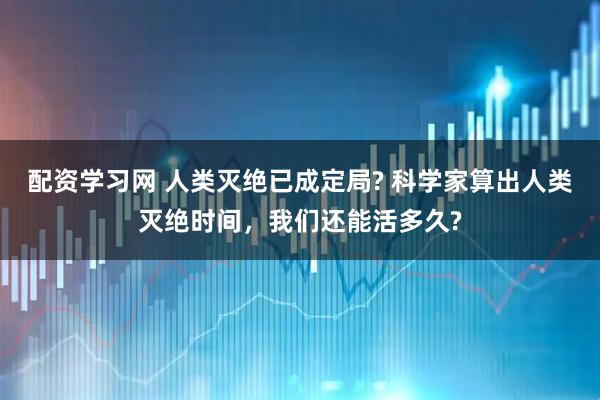配资学习网 人类灭绝已成定局? 科学家算出人类灭绝时间，我们还能活多久?
