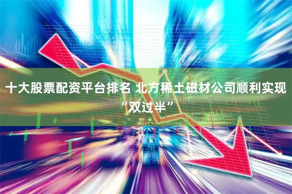 十大股票配资平台排名 北方稀土磁材公司顺利实现“双过半”
